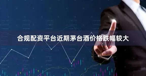 合规配资平台近期茅台酒价格跌幅较大