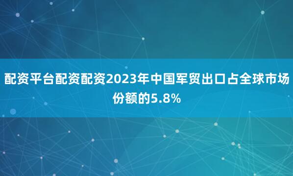 配资平台配资配资2023年中国军贸出口占全球市场份额的5.8%