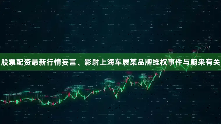 股票配资最新行情妄言、影射上海车展某品牌维权事件与蔚来有关