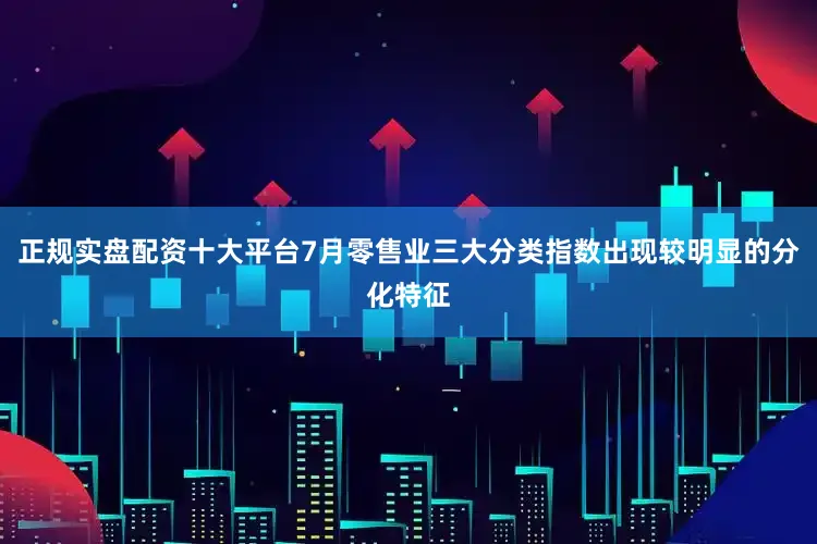 正规实盘配资十大平台7月零售业三大分类指数出现较明显的分化特征