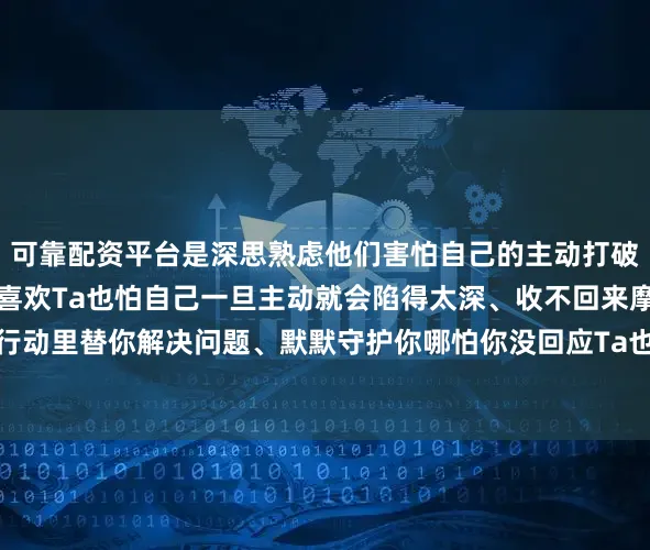 可靠配资平台是深思熟虑他们害怕自己的主动打破你们原有的平衡怕你不喜欢Ta也怕自己一旦主动就会陷得太深、收不回来摩羯的喜欢往往藏在行动里替你解决问题、默默守护你哪怕你没回应Ta也不会多说一个字但心里早已经为你计划好未来