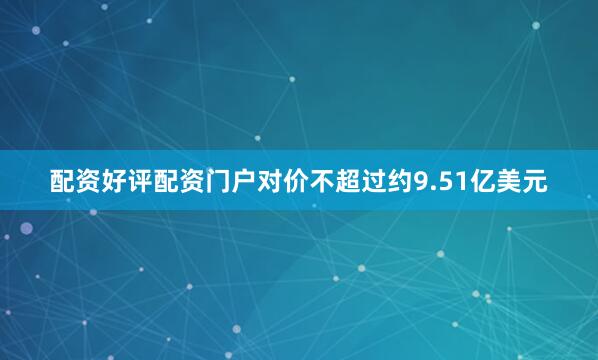 配资好评配资门户对价不超过约9.51亿美元