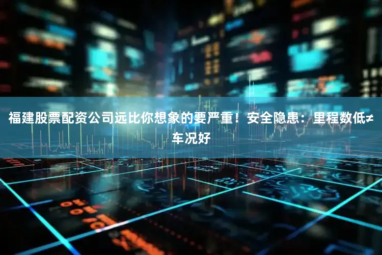 福建股票配资公司远比你想象的要严重！安全隐患：里程数低≠车况好