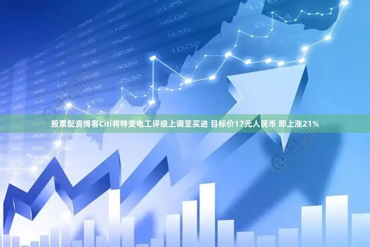 股票配资博客Citi将特变电工评级上调至买进 目标价17元人民币 即上涨21%