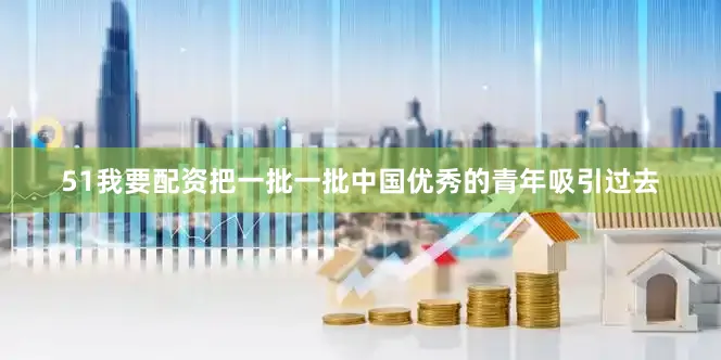 51我要配资把一批一批中国优秀的青年吸引过去