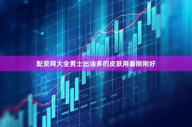 配资网大全男士出油多的皮肤用着刚刚好